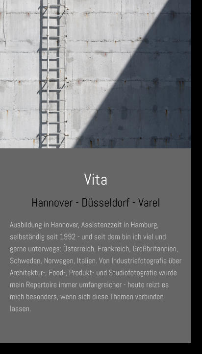 Vita Hannover - Düsseldorf - Varel Ausbildung in Hannover, Assistenzzeit in Hamburg, selbständig seit 1992 - und seit dem bin ich viel und gerne unterwegs: Österreich, Frankreich, Großbritannien, Schweden, Norwegen, Italien. Von Industriefotografie über Architektur-, Food-, Produkt- und Studiofotografie wurde mein Repertoire immer umfangreicher - heute reizt es mich besonders, wenn sich diese Themen verbinden lassen.